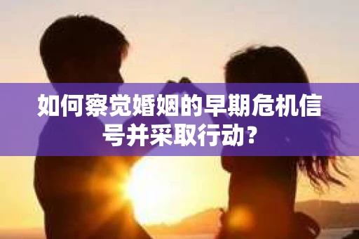 如何察觉婚姻的早期危机信号并采取行动？