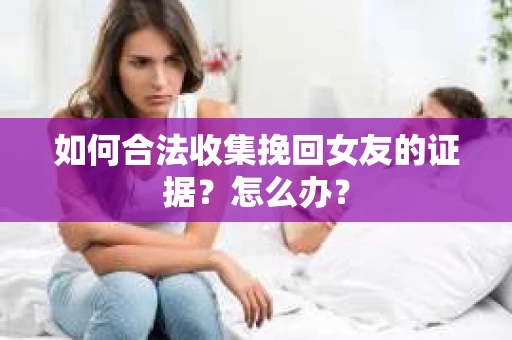 如何合法收集挽回女友的证据?怎么办? 如何合法收集挽回女友的证据?怎么办?