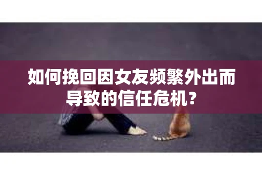 如何挽回因女友频繁外出而导致的信任危机？