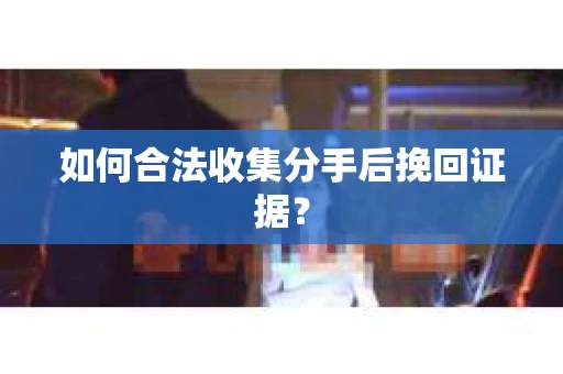 如何合法收集分手后挽回证据？