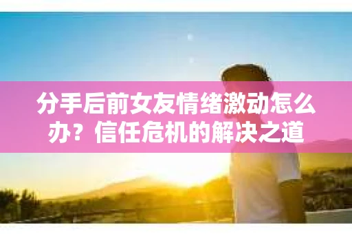 分手后前女友情绪激动怎么办？信任危机的解决之道