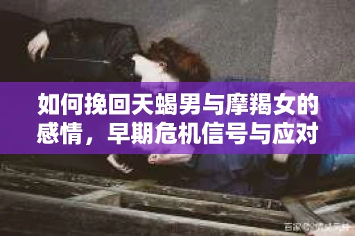 如何挽回天蝎男与摩羯女的感情，早期危机信号与应对策略