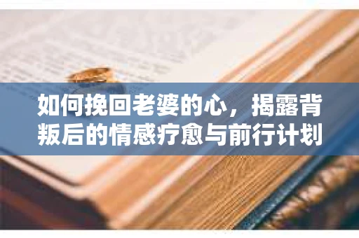 如何挽回老婆的心，揭露背叛后的情感疗愈与前行计划