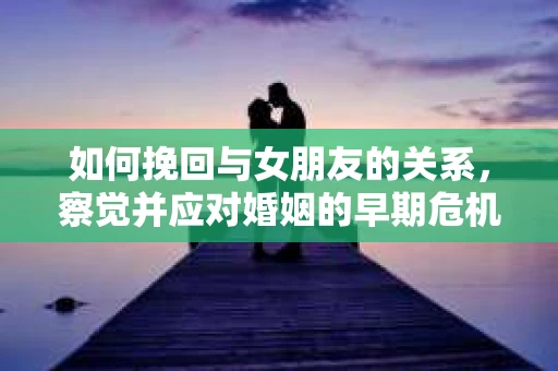如何挽回与女朋友的关系,察觉并应对婚姻的早期危机信号 如何挽回与女朋友的关系,察觉并应对婚姻的早期危机信号