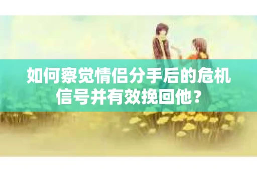 如何察觉情侣分手后的危机信号并有效挽回他？