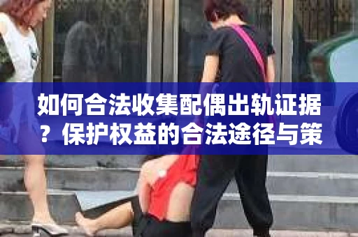 如何合法收集配偶出轨证据？保护权益的合法途径与策略