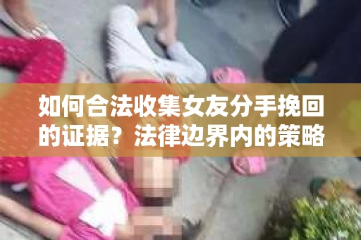 如何合法收集女友分手挽回的证据？法律边界内的策略与技巧
