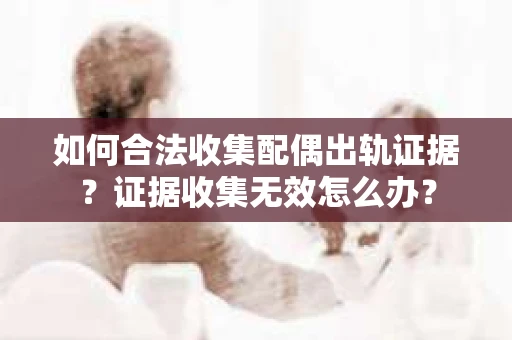 如何合法收集配偶出轨证据?证据收集无效怎么办? 如何合法收集配偶出轨证据?证据收集无效怎么办?
