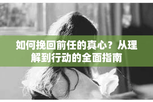 如何挽回前任的真心？从理解到行动的全面指南