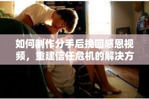 如何制作分手后挽回感恩视频，重建信任危机的解决方案