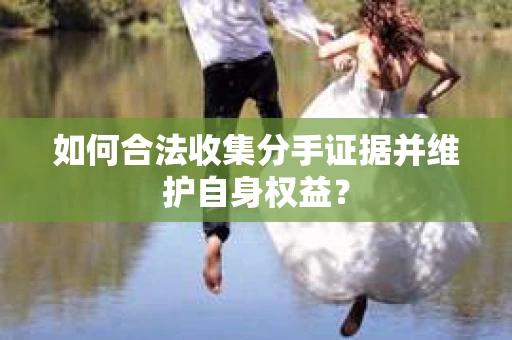 如何合法收集分手证据并维护自身权益? 如何合法收集分手证据并维护自身权益?