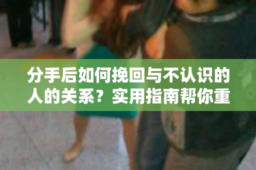 分手后如何挽回与不认识的人的关系?实用指南帮你重拾失去的联结 分手后如何挽回与不认识的人的关系?实用指南帮你重拾失去的联结