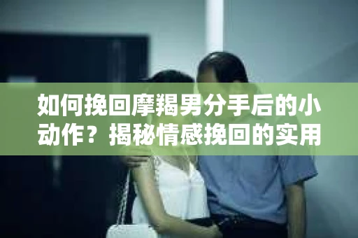 如何挽回摩羯男分手后的小动作？揭秘情感挽回的实用策略
