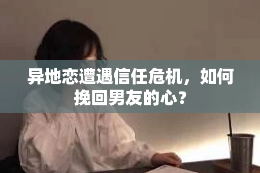 异地恋遭遇信任危机,如何挽回男友的心? 异地恋遭遇信任危机,如何挽回男友的心?
