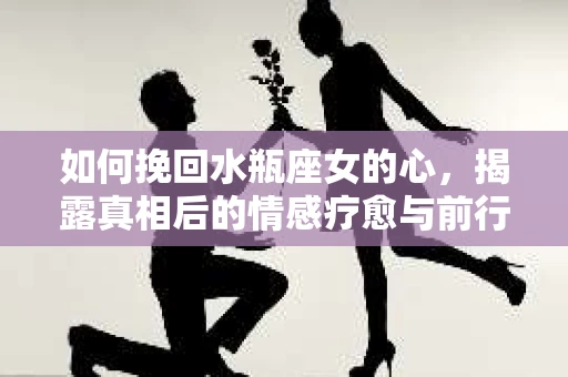 如何挽回水瓶座女的心,揭露真相后的情感疗愈与前行计划 如何挽回水瓶座女的心,揭露真相后的情感疗愈与前行计划