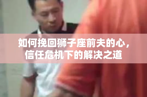 如何挽回狮子座前夫的心，信任危机下的解决之道