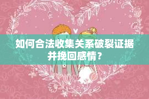 如何合法收集关系破裂证据并挽回感情？