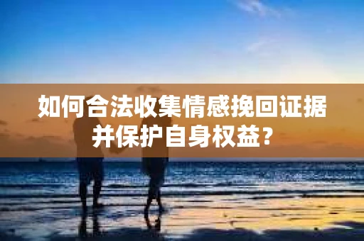 如何合法收集情感挽回证据并保护自身权益? 如何合法收集情感挽回证据并保护自身权益?
