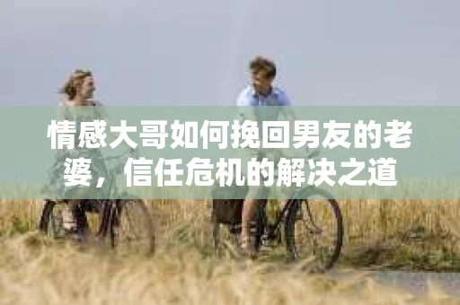情感大哥如何挽回男友的老婆,信任危机的解决之道 情感大哥如何挽回男友的老婆,信任危机的解决之道