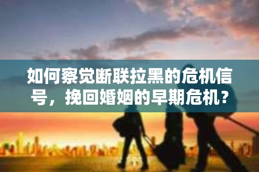 如何察觉断联拉黑的危机信号，挽回婚姻的早期危机？
