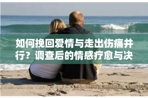 如何挽回爱情与走出伤痛并行？调查后的情感疗愈与决策指南
