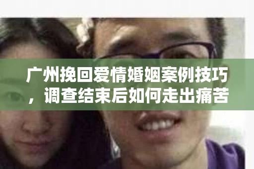 广州挽回爱情婚姻案例技巧，调查结束后如何走出痛苦并做出明智决策？