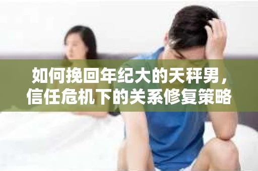 如何挽回年纪大的天秤男，信任危机下的关系修复策略