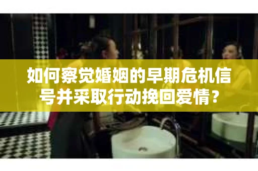 如何察觉婚姻的早期危机信号并采取行动挽回爱情？