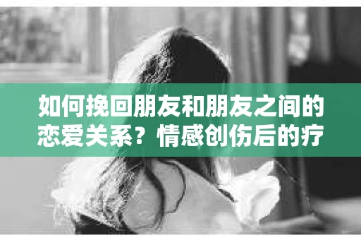 如何挽回朋友和朋友之间的恋爱关系?情感创伤后的疗愈与决策之路 如何挽回朋友和朋友之间的恋爱关系?情感创伤后的疗愈与决策之路
