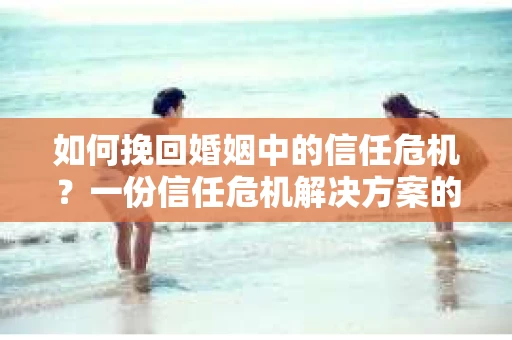如何挽回婚姻中的信任危机？一份信任危机解决方案的干货指南