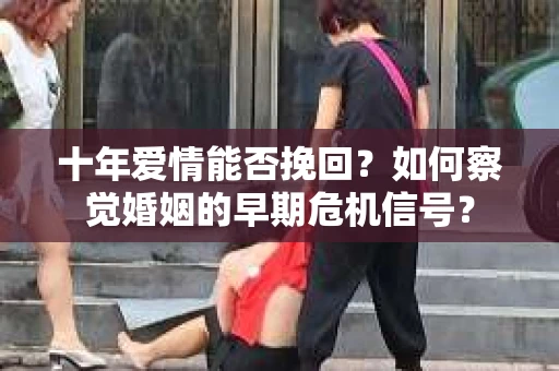 十年爱情能否挽回？如何察觉婚姻的早期危机信号？