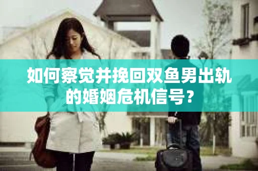 如何察觉并挽回双鱼男出轨的婚姻危机信号？