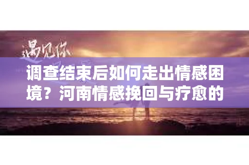 调查结束后如何走出情感困境？河南情感挽回与疗愈的实用方法