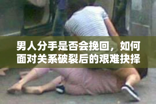 男人分手是否会挽回，如何面对关系破裂后的艰难抉择？