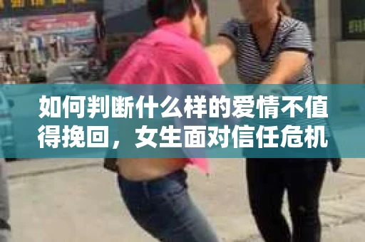 如何判断什么样的爱情不值得挽回，女生面对信任危机怎么办？