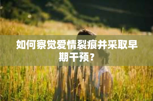 如何察觉爱情裂痕并采取早期干预？