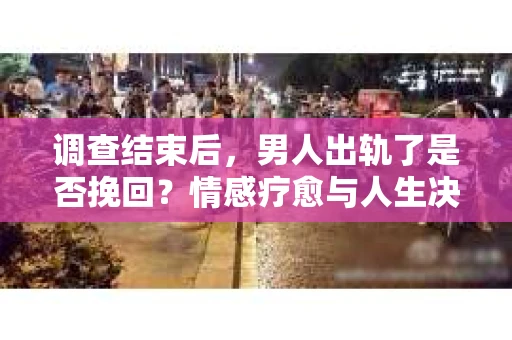 调查结束后，男人出轨了是否挽回？情感疗愈与人生决策的干货指南