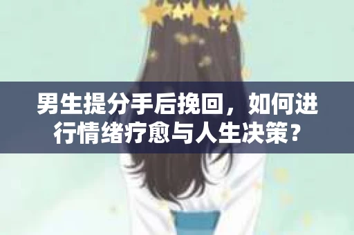 男生提分手后挽回，如何进行情绪疗愈与人生决策？