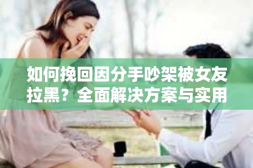 如何挽回因分手吵架被女友拉黑？全面解决方案与实用建议