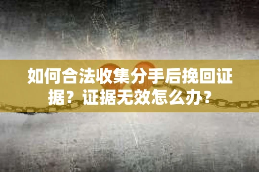 如何合法收集分手后挽回证据？证据无效怎么办？