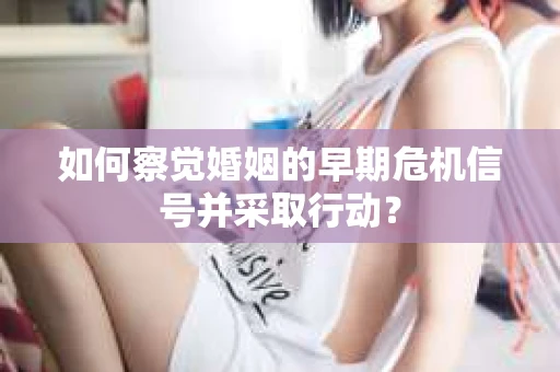如何察觉婚姻的早期危机信号并采取行动？