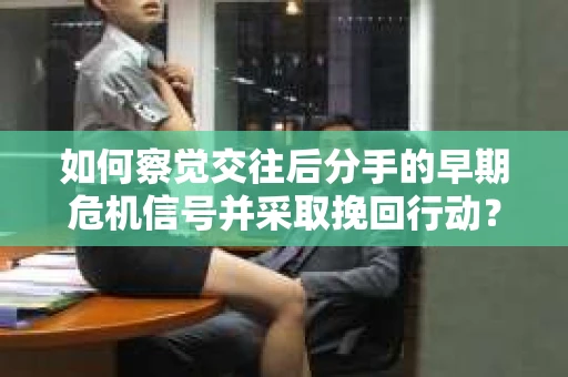如何察觉交往后分手的早期危机信号并采取挽回行动？
