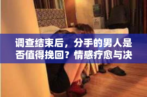 调查结束后，分手的男人是否值得挽回？情感疗愈与决策之路