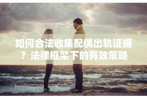 如何合法收集配偶出轨证据？法律框架下的有效策略