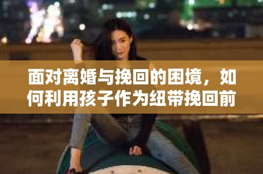面对离婚与挽回的困境，如何利用孩子作为纽带挽回前夫的技巧？