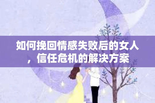 如何挽回情感失败后的女人，信任危机的解决方案