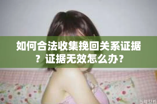 如何合法收集挽回关系证据？证据无效怎么办？