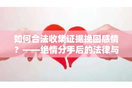 如何合法收集证据挽回感情？——绝情分手后的法律与取证策略