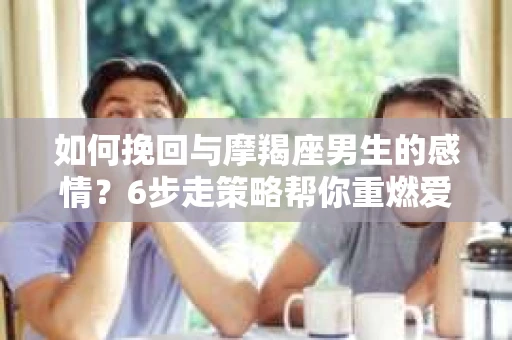 如何挽回与摩羯座男生的感情？6步走策略帮你重燃爱情之火