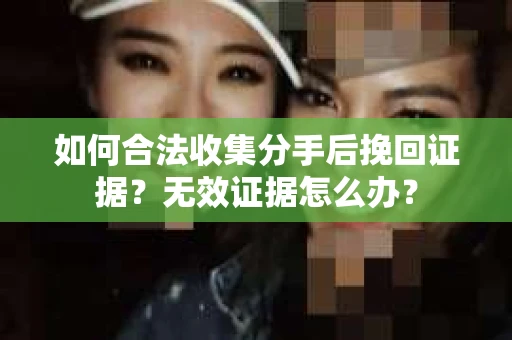 如何合法收集分手后挽回证据？无效证据怎么办？